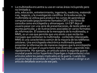 La multimedia encuentra su uso en varias áreas incluyendo pero no limitado a: arte, educación, entretenimiento, ingeniería, medicina, matemáticas, negocio, y la investigación científica. En la educación, la multimedia se utiliza para producir los cursos de aprendizaje computarizado (popularmente llamados CBT) y los libros de consulta como enciclopedia y almanaques. Un CBT deja al usuario pasar con una serie de presentaciones, de texto sobre un asunto particular, y de ilustraciones asociadas en varios formatos de información. El sistema de la mensajería de la multimedia, o MMS, es un uso que permite que uno envíe y que reciba los mensajes que contienen la multimedia - contenido relacionado. MMS es una característica común de la mayoría de los teléfonos celulares. Una enciclopedia electrónica multimedia puede presentar la información de maneras mejores que la enciclopedia tradicional, así que el usuario tiene más diversión y aprende más rápidamente. Por ejemplo, un artículo sobre la segunda guerra mundial puede incluir hyperlinks (hiperligas o hiperenlaces) a los artículos sobre los países implicados en la guerra. Cuando los usuarios hayan encendido un hyperlink, los vuelven a dirigir a un artículo detallado acerca de ese país.