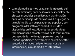 La multimedia es muy usada en la industria del entretenimiento, para desarrollar especialmente efectos especiales en películas y la animación para los personajes de caricaturas. Los juegos de la multimedia son un pasatiempo popular y son programas del software como CD-ROMs o disponibles en línea. Algunos juegos de vídeo también utilizan características de la multimedia. Los usos de la multimedia permiten que los usuarios participen activamente en vez de estar sentados llamados recipientes pasivos de la información, la multimedia es interactiva.