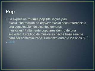 • La expresión música pop (del inglés pop
music, contracción de popular music) hace referencia a
una combinación de distintos géneros
musicales1 2 altamente populares dentro de una
sociedad. Este tipo de música es hecha básicamente
para ser comercializada. Comenzó durante los años 50.3
• MENU
 