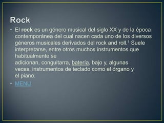 • El rock es un género musical del siglo XX y de la época
contemporánea del cual nacen cada uno de los diversos
géneros musicales derivados del rock and roll.1 Suele
interpretarse, entre otros muchos instrumentos que
habitualmente se
adicionan, conguitarra, batería, bajo y, algunas
veces, instrumentos de teclado como el órgano y
el piano.
• MENU
 