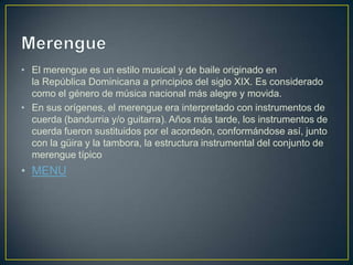 • El merengue es un estilo musical y de baile originado en
la República Dominicana a principios del siglo XIX. Es considerado
como el género de música nacional más alegre y movida.
• En sus orígenes, el merengue era interpretado con instrumentos de
cuerda (bandurria y/o guitarra). Años más tarde, los instrumentos de
cuerda fueron sustituidos por el acordeón, conformándose así, junto
con la güira y la tambora, la estructura instrumental del conjunto de
merengue típico
• MENU
 