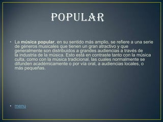 • La música popular, en su sentido más amplio, se refiere a una serie
de géneros musicales que tienen un gran atractivo y que
generalmente son distribuidos a grandes audiencias a través de
la industria de la música. Esto está en contraste tanto con la música
culta, como con la música tradicional, las cuales normalmente se
difunden académicamente o por vía oral, a audiencias locales, o
más pequeñas.
• menu
 