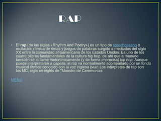 • El rap (de las siglas «Rhythm And Poetry») es un tipo de sprechgesang o
recitación rítmica de rimas y juegos de palabras surgido a mediados del siglo
XX entre la comunidad afroamericana de los Estados Unidos. Es uno de los
cuatro pilares fundamentales de la cultura hip hop, de ahí que a menudo
también se lo llame metonímicamente (y de forma imprecisa) hip hop. Aunque
puede interpretarse a capella, el rap va normalmente acompañado por un fondo
musical rítmico conocido con la voz inglesa beat. Los intérpretes de rap son
los MC, sigla en inglés de "Maestro de Ceremonias
MENU
 