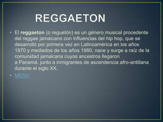 • El reggaeton (o reguetón) es un género musical procedente
del reggae jamaicano con influencias del hip hop, que se
desarrolló por primera vez en Latinoamérica en los años
1970 y mediados de los años 1980, nace y surge a raíz de la
comunidad jamaicana cuyos ancestros llegaron
a Panamá, junto a inmigrantes de ascendencia afro-antillana
durante el siglo XX.
• MENU
 