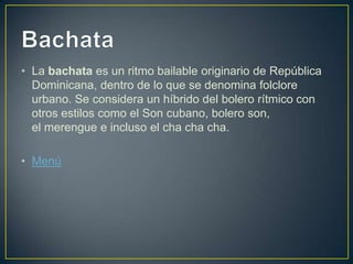 • La bachata es un ritmo bailable originario de República
Dominicana, dentro de lo que se denomina folclore
urbano. Se considera un híbrido del bolero rítmico con
otros estilos como el Son cubano, bolero son,
el merengue e incluso el cha cha cha.
• Menú
 