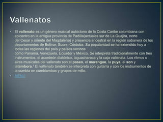 • El vallenato es un género musical autóctono de la Costa Caribe colombiana con
epicentro en la antigua provincia de Padilla(actuales sur de La Guajira, norte
del Cesar y oriente del Magdalena) y presencia ancestral en la región sabanera de los
departamentos de Bolívar, Sucre, Córdoba. Su popularidad se ha extendido hoy a
todas las regiones del país y países vecinos
como Panamá, Venezuela, Ecuador y México. Se interpreta tradicionalmente con tres
instrumentos: el acordeón diatónico, laguacharaca y la caja vallenata. Los ritmos o
aires musicales del vallenato son el paseo, el merengue, la puya, el son y
latambora.1 El vallenato también se interpreta con guitarra y con los instrumentos de
la cumbia en cumbiambas y grupos de millo.
• MENU
 