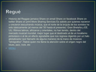 • Historia del Reggae jamaica Share on email Share on facebook Share on
twitter Share on print More Sharing Services Es sabido por quienes nacieron
y crecieron escuchando música, que el norte de la brújula de los sonidos ha
sido básicamente (al menos del '50 hasta el presente): Gran Bretaña y EE.
UU. Ritmos latinos, africanos y orientales, no han tenido, dentro del
mercado musical mundial, mejor lugar que el destinado al de un localismo
pintoresco o al de un efecto agradable que nos regresa digerido por un halo
globalizador (por llamarlo de alguna manera) de la mano de músicos
"etnógrafos". Habrá quien me llame la atención sobre el origen negro del
blues, jazz, rock, etc
• MENU
 