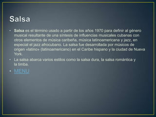 • Salsa es el término usado a partir de los años 1970 para definir al género
musical resultante de una síntesis de influencias musicales cubanas con
otros elementos de música caribeña, música latinoamericana y jazz, en
especial el jazz afrocubano. La salsa fue desarrollada por músicos de
origen «latino» (latinoamericano) en el Caribe hispano y la ciudad de Nueva
York.
• La salsa abarca varios estilos como la salsa dura, la salsa romántica y
la timba.
• MENU
 