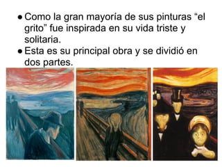 ● Como la gran mayoría de sus pinturas “el
  grito” fue inspirada en su vida triste y
  solitaria.
● Esta es su principal obra y se dividió en
  dos partes.
 