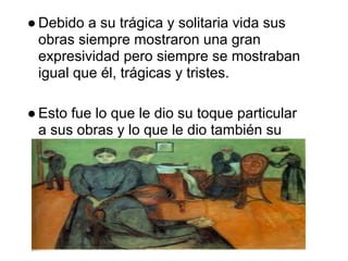 ● Debido a su trágica y solitaria vida sus
  obras siempre mostraron una gran
  expresividad pero siempre se mostraban
  igual que él, trágicas y tristes.

● Esto fue lo que le dio su toque particular
  a sus obras y lo que le dio también su
  gran fama y en algunos casos logro
  controversia.
 