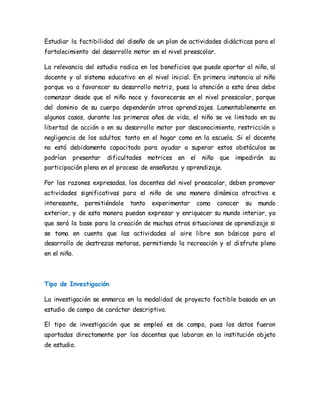 Estudiar la factibilidad del diseño de un plan de actividades didácticas para el
fortalecimiento del desarrollo motor en el nivel preescolar.
La relevancia del estudio radica en los beneficios que puede aportar al niño, al
docente y al sistema educativo en el nivel inicial. En primera instancia al niño
porque va a favorecer su desarrollo motriz, pues la atención a esta área debe
comenzar desde que el niño nace y favorecerse en el nivel preescolar, porque
del dominio de su cuerpo dependerán otros aprendizajes. Lamentablemente en
algunos casos, durante los primeros años de vida, el niño se ve limitado en su
libertad de acción o en su desarrollo motor por desconocimiento, restricción o
negligencia de los adultos; tanto en el hogar como en la escuela. Si el docente
no está debidamente capacitado para ayudar a superar estos obstáculos se
podrían presentar dificultades motrices en el niño que impedirán su
participación plena en el proceso de enseñanza y aprendizaje.
Por las razones expresadas, los docentes del nivel preescolar, deben promover
actividades significativas para el niño de una manera dinámica atractiva e
interesante, permitiéndole tanto experimentar como conocer su mundo
exterior, y de esta manera puedan expresar y enriquecer su mundo interior, ya
que será la base para la creación de muchas otras situaciones de aprendizaje si
se toma en cuenta que las actividades al aire libre son básicas para el
desarrollo de destrezas motoras, permitiendo la recreación y el disfrute pleno
en el niño.
Tipo de Investigación
La investigación se enmarca en la modalidad de proyecto factible basado en un
estudio de campo de carácter descriptivo.
El tipo de investigación que se empleó es de campo, pues los datos fueron
aportados directamente por los docentes que laboran en la institución objeto
de estudio.
 