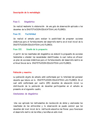 Descripción de la metodología
Fase I. Diagnóstico
Se realizó mediante la elaboración de una guía de observación aplicada a los
docentes de la INSTITUCION EDUCATIVA LAS FLORES.
Fase II. Factibilidad
Se realizó el estudio para evaluar la posibilidad de proponer acciones
didácticas para el fortalecimiento del desarrollo motriz en el nivel inicial de la
INSTITUCION EDUCATIVA LAS FLORES.
Fase III. Diseño de la propuesta
A partir de los resultados del diagnóstico se elaboró la propuesta de acciones
tendientes a atender las necesidades identificadas, la cual radica en ofrecer
un plan de acciones didácticas para el fortalecimiento del desarrollo motriz en
el Nivel Inicial de la INSTITUCION EDUCATIVA LAS FLORES.
Población y muestra
La población objeto de estudio está conformada por la totalidad del personal
docente que labora en la INSTITUCION EDUCATIVA LAS FLORES. En el
cual está conformado por cuatro (05) docentes de educación inicial. La
distribución de la población de docentes participantes en el estudio se
presenta en el siguiente cuadro.
Conclusiones de diagnóstico
Una vez aplicado los instrumentos de recolección de datos y analizados los
resultados de las entrevistas y la observación se puede concluir que los
docentes del nivel inicial de la institución educativa las flores poco favorecen
el desarrollo motriz de los niños y las niñas en este nivel.
 