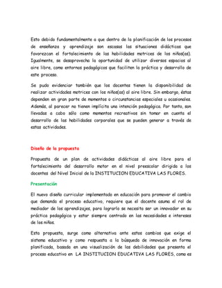 Esto debido fundamentalmente a que dentro de la planificación de los procesos
de enseñanza y aprendizaje son escasas las situaciones didácticas que
favorezcan el fortalecimiento de las habilidades motrices de los niños(as).
Igualmente, se desaprovecha la oportunidad de utilizar diversos espacios al
aire libre, como entornos pedagógicos que faciliten la práctica y desarrollo de
este proceso.
Se pudo evidenciar también que los docentes tienen la disponibilidad de
realizar actividades motrices con los niños(as) al aire libre. Sin embargo, éstas
dependen en gran parte de momentos o circunstancias especiales u ocasionales.
Además, al parecer no tienen implícita una intención pedagógica. Por tanto, son
llevadas a cabo sólo como momentos recreativos sin tomar en cuenta el
desarrollo de las habilidades corporales que se pueden generar a través de
estas actividades.
Diseño de la propuesta
Propuesta de un plan de actividades didácticas al aire libre para el
fortalecimiento del desarrollo motor en el nivel preescolar dirigida a los
docentes del Nivel Inicial de la INSTITUCION EDUCATIVA LAS FLORES.
Presentación
El nuevo diseño curricular implementado en educación para promover el cambio
que demanda el proceso educativo, requiere que el docente asuma el rol de
mediador de los aprendizajes, para lograrlo se necesita ser un innovador en su
práctica pedagógica y estar siempre centrado en las necesidades e intereses
de los niños.
Esta propuesta, surge como alternativa ante estos cambios que exige el
sistema educativo y como respuesta a la búsqueda de innovación en forma
planificada, basada en una visualización de las debilidades que presenta el
proceso educativo en LA INSTITUCION EDUCATIVA LAS FLORES, como es
 