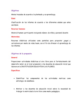 Objetivos
Metas trazadas de acuerdo a lo planteado y su aprendizaje.
Edad
Clasificación de los infantes de acuerdo a las diferentes edades que estos
oscilaban.
Recursos humanos
Material humano participante incluyendo número de niños y personal docente
Materiales
Recursos didácticos utilizados como pantallas para proyectar juegos y
caricaturas por medio de video beam, con el fin de afianzar el aprendizaje de
los infantes.
Objetivos de la propuesta
General
Proporcionar actividades didácticas al aire libre para el fortalecimiento del
desarrollo motor en el nivel preescolar a los docentes de educación inicial que
laboran en la INSTITUCION EDUCATIVA LAS FLORES.
Específicos
 Identificar los componentes de las actividades motrices como
estrategia de enseñanza.
 Motivar a los docentes de educación inicial sobre la necesidad de
trabajar la motricidad al aire libre como medio pedagógico.
 