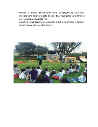  Proveer al docente de educación inicial un conjunto de actividades
motrices para llevarlos a cabo al aire libre, visualizando las diferentes
proyecciones aplicando las TIC.
 Incentivar a los docentes de educación inicial a que utilicen el conjunto
de actividades motrices al aire libre.
 