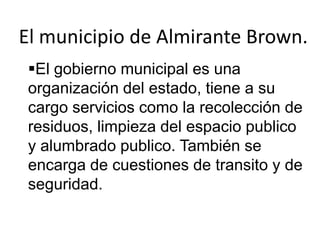 El municipio de Almirante Brown.
 El gobierno municipal es una
 organización del estado, tiene a su
 cargo servicios como la recolección de
 residuos, limpieza del espacio publico
 y alumbrado publico. También se
 encarga de cuestiones de transito y de
 seguridad.
 