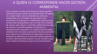 A QUIEN LE CORRESPONDE HACER GESTIÓN
AMBIENTAL
El ser humano a través de la historia ha hecho gestión
ambiental aunque quizás inconscientemente. Por ejemplo,
en la edad media, una vez alterados los entornos
ambientales por actividades de agricultura más
tecnificada, se empezaron a implementar prácticas para
contrarrestar desequilibrios, tal es el caso de la rotación
de cultivos para reducir o controlar poblaciones de plagas
de insectos o de enfermedades; tal práctica no
necesariamente respondía a un cuidado hacia el medio
ambiente sino más bien una decisión técnica y económica
para mejorar los rendimientos en agricultura. Con un
ambiente ya alterado por la neonata frontera agrícola, el
hombre indirectamente empezó a tomar iniciativas para
hacer Gestión Ambiental aunque inconscientemente
 