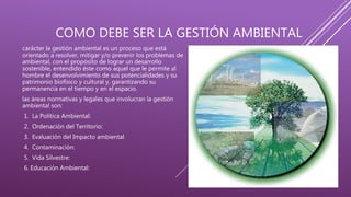 COMO DEBE SER LA GESTIÓN AMBIENTAL
carácter la gestión ambiental es un proceso que está
orientado a resolver, mitigar y/o prevenir los problemas de
ambiental, con el propósito de lograr un desarrollo
sostenible, entendido éste como aquel que le permite al
hombre el desenvolvimiento de sus potencialidades y su
patrimonio biofísico y cultural y, garantizando su
permanencia en el tiempo y en el espacio.
las áreas normativas y legales que involucran la gestión
ambiental son:
1. La Política Ambiental:
2. Ordenación del Territorio:
3. Evaluación del Impacto ambiental
4. Contaminación:
5. Vida Silvestre:
6. Educación Ambiental:
 