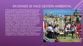 EN DONDE SE HACE GESTIÓN AMBIENTAL
la línea de gestión ambiental busca generar nuevo
conocimiento que permita y facilite la evaluación,
planificación e implementación de estrategias de
gestión en sistemas socio-ecológicos, que aporten a
la sostenibilidad de las regiones en las cuales se
plantee la implementación o existan proyectos de
desarrollo. para ello, los procesos investigativos se
articulan alrededor de los siguientes ejes: ecología
microbiana y residuos sólidos, tóxicos y peligrosos,
hospitalarios y similares; calidad del aire; servicios
ambientales y gestión ambiental del territorio;
manejo ambiental de sistemas productivos y
educación ambiental. los temas y sectores prioritarios
objeto de estudio en proyectos derivados de la línea
gestión ambiental, se articulan con las necesidades y
proyectos en el área de influencia del grupo y
corresponden a: sistemas agrícolas, sistema minero
energético, sector industrial, y saneamiento básico
 