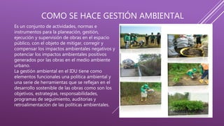 COMO SE HACE GESTIÓN AMBIENTAL
Es un conjunto de actividades, normas e
instrumentos para la planeación, gestión,
ejecución y supervisión de obras en el espacio
público, con el objeto de mitigar, corregir y
compensar los impactos ambientales negativos y
potenciar los impactos ambientales positivos
generados por las obras en el medio ambiente
urbano.
La gestión ambiental en el IDU tiene como
elementos funcionales una política ambiental y
una serie de herramientas que se reflejan en el
desarrollo sostenible de las obras como son los
objetivos, estrategias, responsabilidades,
programas de seguimiento, auditorias y
retroalimentación de las políticas ambientales.
 