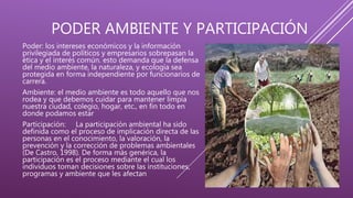 PODER AMBIENTE Y PARTICIPACIÓN
Poder: los intereses económicos y la información
privilegiada de políticos y empresarios sobrepasan la
ética y el interés común. esto demanda que la defensa
del medio ambiente, la naturaleza, y ecología sea
protegida en forma independiente por funcionarios de
carrera.
Ambiente: el medio ambiente es todo aquello que nos
rodea y que debemos cuidar para mantener limpia
nuestra ciudad, colegio, hogar, etc., en fin todo en
donde podamos estar
Participación: La participación ambiental ha sido
definida como el proceso de implicación directa de las
personas en el conocimiento, la valoración, la
prevención y la corrección de problemas ambientales
(De Castro, 1998). De forma más genérica, la
participación es el proceso mediante el cual los
individuos toman decisiones sobre las instituciones,
programas y ambiente que les afectan
 