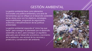 GESTIÓN AMBIENTAL
La gestión ambiental tiene como elementos
funcionales una política ambiental y una serie de
herramientas que se reflejan en el desarrollo sostenible
de las obras como son los objetivos, estrategias,
responsabilidades, programas de seguimiento,
auditorias y retroalimentación de las políticas
ambientales
La gestión ambiental responde al "cómo hay que
hacer" para conseguir lo planteado por el desarrollo
sostenible, es decir, para conseguir un equilibrio
adecuado para el desarrollo económico, crecimiento
de la población, uso racional de los recursos y
protección y conservación del ambiente.
 