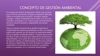 CONCEPTO DE GESTIÓN AMBIENTAL
El concepto de Gestión Ambiental se refiere a las acciones
que, en forma consciente y dirigida a propósitos definidos,
realice la sociedad para conservar, recuperar, mejorar,
proteger o utilizar moderadamente el suelo y los recursos
naturales, renovables o no, o para ocupar racionalmente un
territorio transformándolo y adaptándolo de manera
sostenible.
Dado el carácter trasversal de la gestión ambiental, la
multiplicidad de actores que participan en ella, y el enfoque
público del soportal uso de recursos, es importante definir
qué es la gestión ambiental pública: “Conjunto de acciones
que lleva a cabo un Estado, por medio de las instituciones
especializadas, como parte de la articulación de un proceso
de decisión política, en determinadas condiciones políticas,
de eficacia y legitimidad, con el fin de lograr los objetivos
ambientales incorporados en el proyecto o propósitos
políticos propuestos, en un momento determinado
 