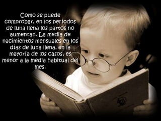 Como se puede
 comprobar, en los períodos
  de luna llena los partos no
   aumentan. La media de
nacimientos mensuales en los
   días de luna llena, en la
   mayoría de los casos, es
menor a la media habitual del
              mes.
 