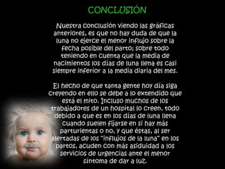 CONCLUSIÓN

  Nuestra conclusión viendo las gráficas
 anteriores, es que no hay duda de que la
  luna no ejerce el menor influjo sobre la
    fecha posible del parto; sobre todo
    teniendo en cuenta que la media de
 nacimientos los días de luna llena es casi
 siempre inferior a la media diaria del mes.

  El hecho de que tanta gente hoy día siga
creyendo en ello se debe a lo extendido que
      está el mito. Incluso muchos de los
 trabajadores de un hospital lo creen, todo
  debido a que es en los días de luna llena
      cuando suelen fijarse en si hay más
    parturientas o no, y que éstas, al ser
 alertadas de los “influjos de la luna” en los
   partos, acuden con más asiduidad a los
     servicios de urgencias ante el menor
              síntoma de dar a luz.
 
