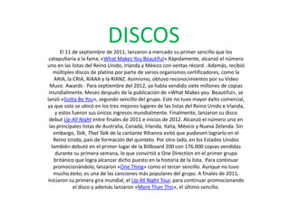 DISCOSEl 11 de septiembre de 2011, lanzaron a mercado su primer sencillo que los
catapultaría a la fama, «What Makes You Beautiful».Rápidamente, alcanzó el número
uno en las listas del Reino Unido, Irlanda y México con ventas récord . Además, recibió
múltiples discos de platino por parte de varios organismos certificadores, como la
ARIA, la CRIA, RIAAA y la RIANZ. Asimismo, obtuvo reconocimientos por su Video
Music Awards . Para septiembre del 2012, ya había vendido siete millones de copias
mundialmente. Meses después de la publicación de «What Makes you Beautiful», se
lanzó «Gotta Be You», segundo sencillo del grupo. Este no tuvo mayor éxito comercial,
ya que solo se ubicó en los tres mejores lugares de las listas del Reino Unido e Irlanda,
y estos fueron sus únicos ingresos mundialmente. Finalmente, lanzaron su disco
debut Up All Night entre finales de 2011 e inicios de 2012. Alcanzó el número uno en
las principales listas de Australia, Canadá, Irlanda, Italia, México y Nueva Zelanda. Sin
embargo, Talk That Talk de la cantante Rihanna evitó que pudiesen lograrlo en el
Reino Unido, país de formación del quinteto. Por otro lado, en los Estados Unidos
también debutó en el primer lugar de la Billboard 200 con 176.000 copias vendidas
durante su primera semana, lo que convirtió a One Direction en el primer grupo
británico que logra alcanzar dicho puesto en la historia de la lista. Para continuar
promocionándolo, lanzaron «One Thing» como el tercer sencillo. Aunque no tuvo
mucho éxito, es una de las canciones más populares del grupo. A finales de 2011,
iniciaron su primera gira mundial, el Up All Night Tour, para continuar promocionando
el disco y además lanzaron «More Than This», el último sencillo.
 
