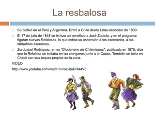 La resbalosa 
 Se cultivó en el Perú y Argentina. Entró a Chile desde Lima alrededor de 1830. 
 El 17 de julio de 1848 se le hizo un beneficio a José Zapiola, y en el programa 
figuran nuevas Refalosas, lo que indica su ascensión a los escenarios, a los 
tabladillos escénicos. 
 Zorobabel Rodríguez, en su "Diccionario de Chilenismos", publicado en 1875, dice 
que la Refalosa se bailaba en las chinganas junto a la Cueca. También se baila en 
Chiloé con sus toques propios de la zona. 
VIDEO 
http://www.youtube.com/watch?v=oz-XuDRA4V8 
 