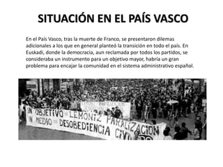 SITUACIÓN EN EL PAÍS VASCO
En el País Vasco, tras la muerte de Franco, se presentaron dilemas
adicionales a los que en general planteó la transición en todo el país. En
Euskadi, donde la democracia, aun reclamada por todos los partidos, se
consideraba un instrumento para un objetivo mayor, habría un gran
problema para encajar la comunidad en el sistema administrativo español.
 