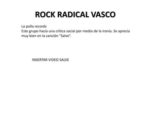 ROCK RADICAL VASCO
La polla records
Este grupo hacía una crítica social por medio de la ironía. Se aprecia
muy bien en la canción “Salve”.
INSERTAR VIDEO SALVE
 