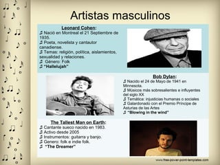 Artistas masculinos
Leonard Cohen:
♬ Nació en Montreal el 21 Septiembre de
1935.
♬ Poeta, novelista y cantautor
canadiense.
♬ Temas: religión, política, aislamientos,
sexualidad y relaciones.
♬ Género: Folk
♬ “Hallelujah”
Bob Dylan:
♬ Nacido el 24 de Mayo de 1941 en
Minnesota.
♬ Músicos más sobresalientes e influyentes
del siglo XX
♬ Temática: injusticias humanas o sociales
♬ Galardonado con el Premio Príncipe de
Asturias de las Artes
“♬ Blowing in the wind”
The Tallest Man on Earth:
♬ Cantante sueco nacido en 1983.
♬ Activo desde 2005
♬ Instrumentos: guitarra y banjo.
♬ Genero: folk e indie folk.
♬ “The Dreamer”
 