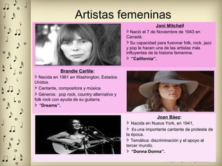 Artistas femeninas
Joni Mitchell
♭ Nació el 7 de Noviembre de 1943 en
Canadá.
♭ Su capacidad para fusionar folk, rock, jazz
y pop le hacen una de las artistas más
influyentes de la historia femenina.
♭ ‘’California’’.
Brandie Carlile:
♭ Nacida en 1981 en Washington, Estados
Unidos.
♭ Cantante, compositora y música.
♭ Géneros: pop rock, country alternativo y
folk rock con ayuda de su guitarra.
♭ ‘’Dreams’’.
Joan Báez:
♭ Nacida en Nueva York, en 1941,
♭ Es una importante cantante de protesta de
la época.
♭ Temática: discriminación y el apoyo al
tercer mundo.
♭ “Donna Donna’’.
 
