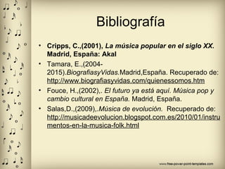 Bibliografía
• Cripps, C.,(2001), La música popular en el siglo XX.
Madrid, España: Akal
• Tamara, E.,(2004-
2015).BiografiasyVidas.Madrid,España. Recuperado de:
http://www.biografiasyvidas.com/quienessomos.htm
• Fouce, H.,(2002),. El futuro ya está aquí. Música pop y
cambio cultural en España. Madrid, España.
• Salas,D.,(2009),.Música de evolución. Recuperado de:
http://musicadeevolucion.blogspot.com.es/2010/01/instru
mentos-en-la-musica-folk.html
 