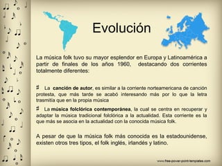 Evolución
La música folk tuvo su mayor esplendor en Europa y Latinoamérica a
partir de finales de los años 1960, destacando dos corrientes
totalmente diferentes:
♯ La canción de autor, es similar a la corriente norteamericana de canción
protesta, que más tarde se acabó interesando más por lo que la letra
trasmitía que en la propia música
♯ La música folclórica contemporánea, la cual se centra en recuperar y
adaptar la música tradicional folclórica a la actualidad. Esta corriente es la
que más se asocia en la actualidad con la conocida música folk.
A pesar de que la música folk más conocida es la estadounidense,
existen otros tres tipos, el folk inglés, irlandés y latino.
 