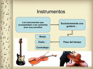 Instrumentos
Los instrumentos que
acompañaban a los cantantes
eran muy sencillos
Exclusivamente una
guitarra �
Paso del tiempo
Banjo
Violín �
Contrabajo
 