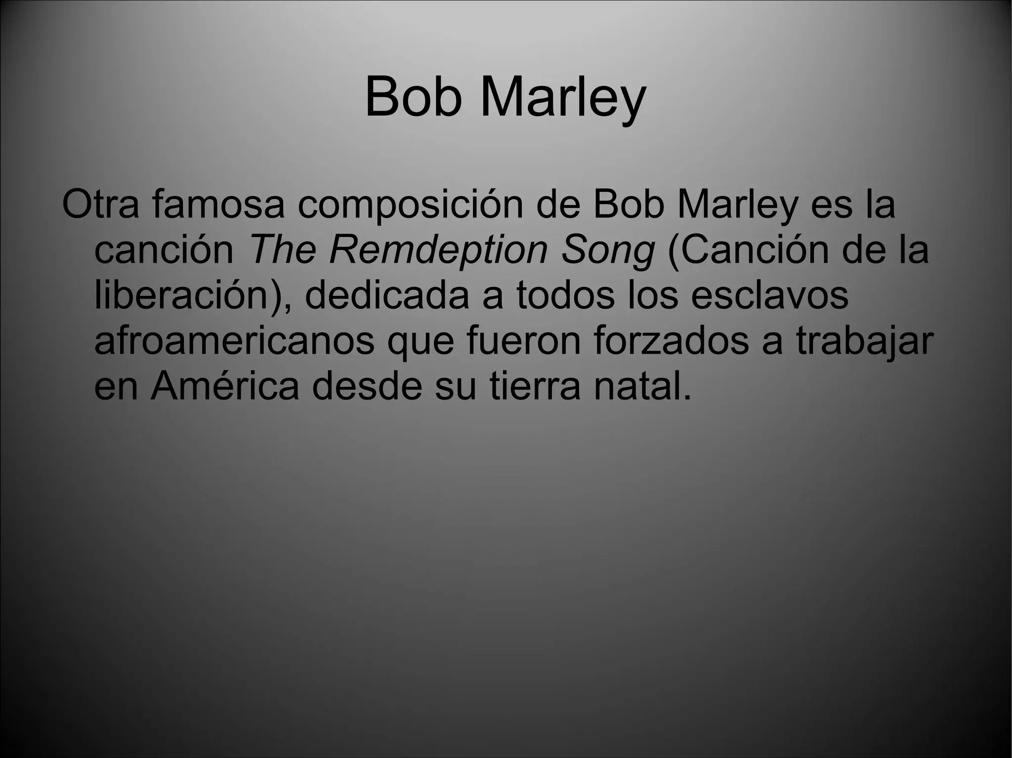 Bob Marley
Otra famosa composición de Bob Marley es la
canción The Remdeption Song (Canción de la
liberación), dedicada a todos los esclavos
afroamericanos que fueron forzados a trabajar
en América desde su tierra natal.
 