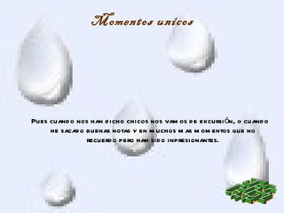 Momentos unicos




Pues cuand o nos han d icho chicos nos vam os d e excursi ón, o cuand o
     he sacad o buenas notas y en m uchos m as m om entos que no
                recuerd o pero han sid o inpresionantes.
 