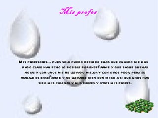 Mis profes




M is profesores... pues solo pued o d ecir d e ellos que cuand o m e han
  d ad o clase han echo lo posible por ense ñarm e y que saque buenas
    notas y con unos m e he llevad o m ejor y con otros peor, pero su
 trabajo es ense ñarm e y no llevarse bien con m igo a si que unos han
            sid o m is colegas y m is profes y otros m is profes.
 