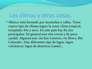 Los climas y otras cosas.
México está formado por montañas y valles. Tiene
cuatro tipo de climas según la zona: clima tropical,
templado, frío y seco. En este país hay 85 ríos
principales. En general son ríos cortos y de poco
caudal. Algunos son: río San Lorenzo, río Bravo, Río
Colorado…Hay diferentes tipo de lagos: lagos
volcánicos, lagos de desiertos (oasis)…
 