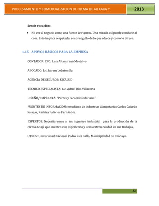 12
PROCESAMIENTO Y COMERCIALIZACION DE CREMA DE AJI KARA`Y 2013
Sentir vocación:
 No ver al negocio como una fuente de riqueza. Una mirada así puede conducir al
caos. Esto implica respetarlo, sentir orgullo de lo que ofrece y como lo ofrece.
1.15 APOYOS BÁSICOS PARA LA EMPRESA
CONTADOR: CPC. Luis Altamirano Montalvo
ABOGADO: Lic. karem Lobaton Su
AGENCIA DE SEGUROS: ESSALUD
TECNICO ESPECIALISTA: Lic. Adriel Ríos Villacorta
DISEÑO/ IMPRENTA: “Partes y recuerdos Mariana”
FUENTES DE INFORMACIÓN: estudiante de industrias alimentarias Carlos Caicedo
Salazar, Rashira Palacios Fernández.
EXPERTOS: Necesitaremos a un ingeniero industrial para la producción de la
crema de ají que cuenten con experiencia y demuestren calidad en sus trabajos.
OTROS: Universidad Nacional Pedro Ruiz Gallo, Municipalidad de Chiclayo.
 