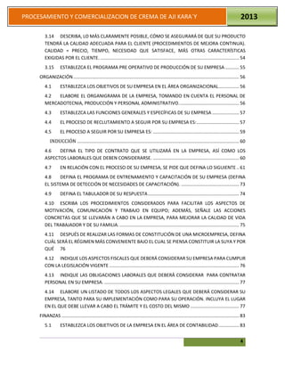 4
PROCESAMIENTO Y COMERCIALIZACION DE CREMA DE AJI KARA`Y 2013
3.14 DESCRIBA, LO MÁS CLARAMENTE POSIBLE, CÓMO SE ASEGURARÁ DE QUE SU PRODUCTO
TENDRÁ LA CALIDAD ADECUADA PARA EL CLIENTE (PROCEDIMIENTOS DE MEJORA CONTINUA).
CALIDAD = PRECIO, TIEMPO, NECESIDAD QUE SATISFACE, MÁS OTRAS CARACTERÍSTICAS
EXIGIDAS POR EL CLIENTE. ............................................................................................................ 54
3.15 ESTABLEZCA EL PROGRAMA PRE OPERATIVO DE PRODUCCIÓN DE SU EMPRESA........... 55
ORGANIZACIÓN................................................................................................................................. 56
4.1 ESTABLEZCA LOS OBJETIVOS DE SU EMPRESA EN EL ÁREA ORGANIZACIONAL................ 56
4.2 ELABORE EL ORGANIGRAMA DE LA EMPRESA, TOMANDO EN CUENTA EL PERSONAL DE
MERCADOTECNIA, PRODUCCIÓN Y PERSONAL ADMINISTRATIVO............................................... 56
4.3 ESTABLEZCA LAS FUNCIONES GENERALES Y ESPECÍFICAS DE SU EMPRESA ..................... 57
4.4 EL PROCESO DE RECLUTAMIENTO A SEGUIR POR SU EMPRESA ES:................................. 57
4.5 EL PROCESO A SEGUIR POR SU EMPRESA ES: ................................................................... 59
INDUCCIÓN .............................................................................................................................. 60
4.6 DEFINA EL TIPO DE CONTRATO QUE SE UTILIZARÁ EN LA EMPRESA, ASÍ COMO LOS
ASPECTOS LABORALES QUE DEBEN CONSIDERARSE. ................................................................... 60
4.7 EN RELACIÓN CON EL PROCESO DE SU EMPRESA, SE PIDE QUE DEFINA LO SIGUIENTE .. 61
4.8 DEFINA EL PROGRAMA DE ENTRENAMIENTO Y CAPACITACIÓN DE SU EMPRESA (DEFINA
EL SISTEMA DE DETECCIÓN DE NECESIDADES DE CAPACITACIÓN). ............................................. 73
4.9 DEFINA EL TABULADOR DE SU RESPUESTA....................................................................... 74
4.10 ESCRIBA LOS PROCEDIMIENTOS CONSIDERADOS PARA FACILITAR LOS ASPECTOS DE
MOTIVACIÓN, COMUNICACIÓN Y TRABAJO EN EQUIPO; ADEMÁS, SEÑALE LAS ACCIONES
CONCRETAS QUE SE LLEVARÁN A CABO EN LA EMPRESA, PARA MEJORAR LA CALIDAD DE VIDA
DEL TRABAJADOR Y DE SU FAMILIA.............................................................................................. 75
4.11 DESPUÉS DE REALIZAR LAS FORMAS DE CONSTITUCIÓN DE UNA MICROEMPRESA, DEFINA
CUÁL SERÁ EL RÉGIMEN MÁS CONVENIENTE BAJO EL CUAL SE PIENSA CONSTITUIR LA SUYA Y POR
QUÉ 76
4.12 INDIQUE LOS ASPECTOS FISCALES QUE DEBERÁ CONSIDERAR SU EMPRESA PARA CUMPLIR
CON LA LEGISLACIÓN VIGENTE ..................................................................................................... 76
4.13 INDIQUE LAS OBLIGACIONES LABORALES QUE DEBERÁ CONSIDERAR PARA CONTRATAR
PERSONAL EN SU EMPRESA. ......................................................................................................... 77
4.14 ELABORE UN LISTADO DE TODOS LOS ASPECTOS LEGALES QUE DEBERÁ CONSIDERAR SU
EMPRESA, TANTO PARA SU IMPLEMENTACIÓN COMO PARA SU OPERACIÓN. INCLUYA EL LUGAR
EN EL QUE DEBE LLEVAR A CABO EL TRÁMITE Y EL COSTO DEL MISMO ...................................... 77
FINANZAS .......................................................................................................................................... 83
5.1 ESTABLEZCA LOS OBJETIVOS DE LA EMPRESA EN EL ÁREA DE CONTABILIDAD................ 83
 