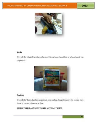 42
PROCESAMIENTO Y COMERCIALIZACION DE CREMA DE AJI KARA`Y 2013
Venta
El vendedor ofrece le producto, luego el cliente hace el pedido y se le hace la entrega
respectiva.
Registro
El vendedor hace el cobro respectivo, y se realiza el registro correcto en caja para
llevar la cuenta y facturar al final.
REQUISITOS PARA LA RECEPCIÓN DE MATERIAS PRIMAS
 