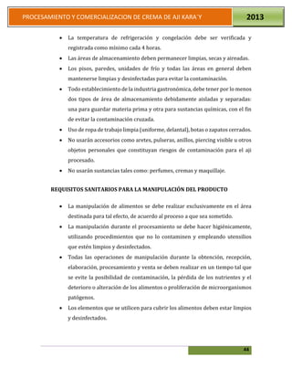 44
PROCESAMIENTO Y COMERCIALIZACION DE CREMA DE AJI KARA`Y 2013
 La temperatura de refrigeración y congelación debe ser verificada y
registrada como mínimo cada 4 horas.
 Las áreas de almacenamiento deben permanecer limpias, secas y aireadas.
 Los pisos, paredes, unidades de frío y todas las áreas en general deben
mantenerse limpias y desinfectadas para evitar la contaminación.
 Todo establecimiento de la industria gastronómica, debe tener por lo menos
dos tipos de área de almacenamiento debidamente aisladas y separadas:
una para guardar materia prima y otra para sustancias químicas, con el fin
de evitar la contaminación cruzada.
 Uso de ropa de trabajo limpia (uniforme, delantal), botas o zapatos cerrados.
 No usarán accesorios como aretes, pulseras, anillos, piercing visible u otros
objetos personales que constituyan riesgos de contaminación para el aji
procesado.
 No usarán sustancias tales como: perfumes, cremas y maquillaje.
REQUISITOS SANITARIOS PARA LA MANIPULACIÓN DEL PRODUCTO
 La manipulación de alimentos se debe realizar exclusivamente en el área
destinada para tal efecto, de acuerdo al proceso a que sea sometido.
 La manipulación durante el procesamiento se debe hacer higiénicamente,
utilizando procedimientos que no lo contaminen y empleando utensilios
que estén limpios y desinfectados.
 Todas las operaciones de manipulación durante la obtención, recepción,
elaboración, procesamiento y venta se deben realizar en un tiempo tal que
se evite la posibilidad de contaminación, la pérdida de los nutrientes y el
deterioro o alteración de los alimentos o proliferación de microorganismos
patógenos.
 Los elementos que se utilicen para cubrir los alimentos deben estar limpios
y desinfectados.
 