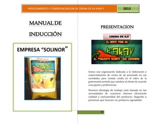 63
PROCESAMIENTO Y COMERCIALIZACION DE CREMA DE AJI KARA`Y 2013
MANUALDE
INDUCCIÓN
PRESENTACION
Somos una organización dedicada a la elaboración y
comercialización de crema de ají procesado en sus
variedades para comida criolla en el rubro de la
gastronomía norteña que satisface al cliente de acuerdo
a sus gustos y preferencias.
Nuestra ideología de trabajo está basada en las
necesidades de nuestros clientes ofreciendo
calidad y exclusividad del producto; llegando a
personas que buscan un producto agradable.
EMPRESA “SOLINOR”
CREMA DE AJI CARA`Y
CREMA DE AJI
 