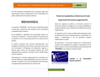 64
PROCESAMIENTO Y COMERCIALIZACION DE CREMA DE AJI KARA`Y 2013
Por ello seguimos trabajando para conseguir algo muy
importante, nuestro compromiso con la creatividad y la
plena satisfacción de nuestros clientes
BIENvENIDA
La empresa ”SOLINOR”, le da la más cordial bienvenida
a usted que a partir de este momento será nuestro(a)
compañero(a) de labores.
Sus cualidades y aptitudes, han permitido tenerte en
cuenta para ingresar a nuestra empresa “Creemos que
su aporte va a ser muy importante en la marcha de la
misma.
Le damos nuestras más sinceras felicitaciones; nos
complace tenerlo(a) con nosotros y esperamos que una
vez terminado el Programa de Inducción, ingrese a
formar parte activa de este grupo humano que está
trabajando para mejorar su propio nivel y desde luego,
el de la empresa.
Al pertenecer a nuestra organización ha contraído una
serie de deberes y responsabilidades que son necesarios
cumplir y respetar, así como ha adquirido derechos que
la organización gustosamente te reconocerá.
Nuestrosempleadosyclientessonlomás
importantedenuestraorganización.
Antes de empezar su labor, es necesario conocer la
forma de trabajo, las obligaciones y responsabilidades y
en general todo lo que constituye el fin último de nuestra
organización.
Le sugerimos por lo tanto estudiar detenidamente todo
la información que le suministraremos y manifestar sus
dudas e inquietudes a fin de prestarle nuestra
colaboración y ayuda.
Al pertenecer a esta gran familia que conformamos,
creemos que trabajará con alegría y entusiasmo en las
labores que se le han encomendado y juntos haremos de
“SOLINOR”, una empresa cada día mejor.
¡ÁNIMO Y LE DESEAMOS
MUCHA SUERTE!
 