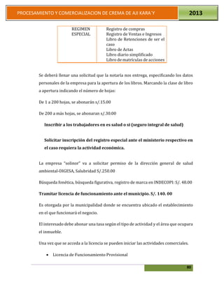 80
PROCESAMIENTO Y COMERCIALIZACION DE CREMA DE AJI KARA`Y 2013
REGIMEN
ESPECIAL
Registro de compras
Registro de Ventas e Ingresos
Libro de Retenciones de ser el
caso
Libro de Actas
Libro diario simplificado
Libro de matrículas de acciones
Se deberá llenar una solicitud que la notaría nos entrega, especificando los datos
personales de la empresa para la apertura de los libros. Marcando la clase de libro
a apertura indicando el número de hojas:
De 1 a 200 hojas, se abonarán s/.15.00
De 200 a más hojas, se abonaran s/.30.00
Inscribir a los trabajadores en es salud o si (seguro integral de salud)
Solicitar inscripción del registro especial ante el ministerio respectivo en
el caso requiera la actividad económica.
La empresa “solinor” va a solicitar permiso de la dirección general de salud
ambiental-DIGESA, Salubridad S/.250.00
Búsqueda fonética, búsqueda figurativa, registro de marca en INDECOPI: S/. 48.00
Tramitar licencia de funcionamiento ante el municipio. S/. 140. 00
Es otorgada por la municipalidad donde se encuentra ubicado el establecimiento
en el que funcionará el negocio.
El interesado debe abonar una tasa según el tipo de actividad y el área que ocupara
el inmueble.
Una vez que se acceda a la licencia se pueden iniciar las actividades comerciales.
 Licencia de Funcionamiento Provisional
 