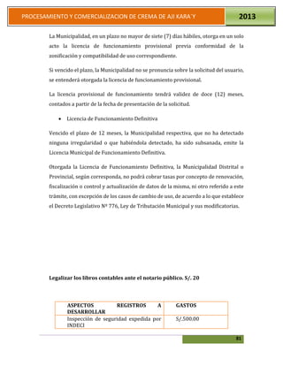 81
PROCESAMIENTO Y COMERCIALIZACION DE CREMA DE AJI KARA`Y 2013
La Municipalidad, en un plazo no mayor de siete (7) días hábiles, otorga en un solo
acto la licencia de funcionamiento provisional previa conformidad de la
zonificación y compatibilidad de uso correspondiente.
Si vencido el plazo, la Municipalidad no se pronuncia sobre la solicitud del usuario,
se entenderá otorgada la licencia de funcionamiento provisional.
La licencia provisional de funcionamiento tendrá validez de doce (12) meses,
contados a partir de la fecha de presentación de la solicitud.
 Licencia de Funcionamiento Definitiva
Vencido el plazo de 12 meses, la Municipalidad respectiva, que no ha detectado
ninguna irregularidad o que habiéndola detectado, ha sido subsanada, emite la
Licencia Municipal de Funcionamiento Definitiva.
Otorgada la Licencia de Funcionamiento Definitiva, la Municipalidad Distrital o
Provincial, según corresponda, no podrá cobrar tasas por concepto de renovación,
fiscalización o control y actualización de datos de la misma, ni otro referido a este
trámite, con excepción de los casos de cambio de uso, de acuerdo a lo que establece
el Decreto Legislativo Nº 776, Ley de Tributación Municipal y sus modificatorias.
Legalizar los libros contables ante el notario público. S/. 20
ASPECTOS REGISTROS A
DESARROLLAR
GASTOS
Inspección de seguridad expedida por
INDECI
S/.500.00
 